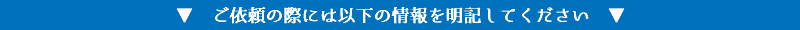 ▼　ご依頼の際には以下の情報を明記してください　▼